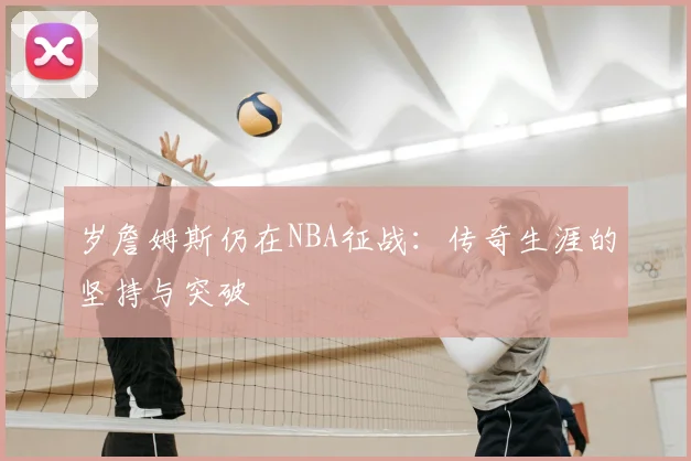 岁詹姆斯仍在NBA征战:传奇生涯的坚持与突破