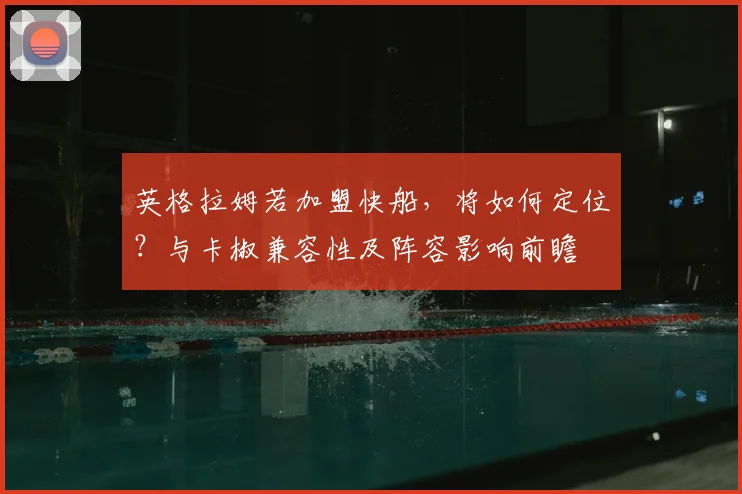 英格拉姆若加盟快船,将如何定位?与卡椒兼容性及阵容影响前瞻
